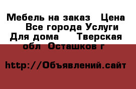 Мебель на заказ › Цена ­ 0 - Все города Услуги » Для дома   . Тверская обл.,Осташков г.